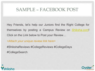 SAMPLE – FACEBOOK POST
Hey Friends, let’s help our Juniors find the Right College for
themselves by posting a Campus Review on Shiksha.com!
Click on the Link below to Post your Review…
<Attach your unique review link here>
#ShikshaReviews #CollegeReviews #CollegeDays
#CollegeSearch
 