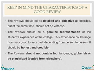 KEEP IN MIND THE CHARACTERISTICS OF A
GOOD REVIEW
• The reviews should be as detailed and objective as possible,
but at the same time, should not be verbose.
• The reviews should be a genuine representation of the
student’s experience of the college. This experience could range
from very good to very bad, depending from person to person. It
should be honest and credible.
• The Reviews should not contain foul language, gibberish or
be plagiarized (copied from elsewhere).
 