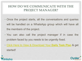 HOW DO WE COMMUNICATE WITH THE
PROJECT MANAGER?
• Once the project starts, all the conversations and queries
will be handled on a WhatsApp group which will have all
the members of the project.
• You can also call the project manager if in case the
problem faced by you needs to be urgently fixed.
• Click Here to View & Download Your Daily Task Plan & get
started!
 