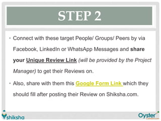 STEP 2
• Connect with these target People/ Groups/ Peers by via
Facebook, LinkedIn or WhatsApp Messages and share
your Unique Review Link (will be provided by the Project
Manager) to get their Reviews on.
• Also, share with them this Google Form Link which they
should fill after posting their Review on Shiksha.com.
 