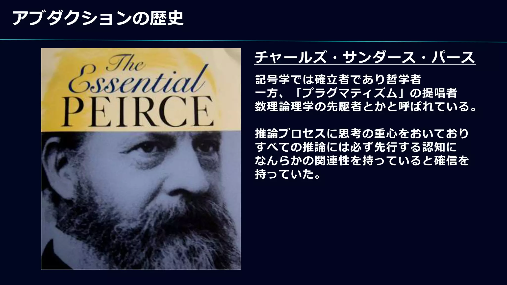 アブダクションの歴史
チャールズ・サンダース・パース
記号学では確立者であり哲学者
一方、「プラグマティズム」の提唱者
数理論理学の先駆者とかと呼ばれている。
推論プロセスに思考の重心をおいており
すべての推論には必ず先行する認知に
なんらかの関連性を持っていると確信を
持っていた。
 
