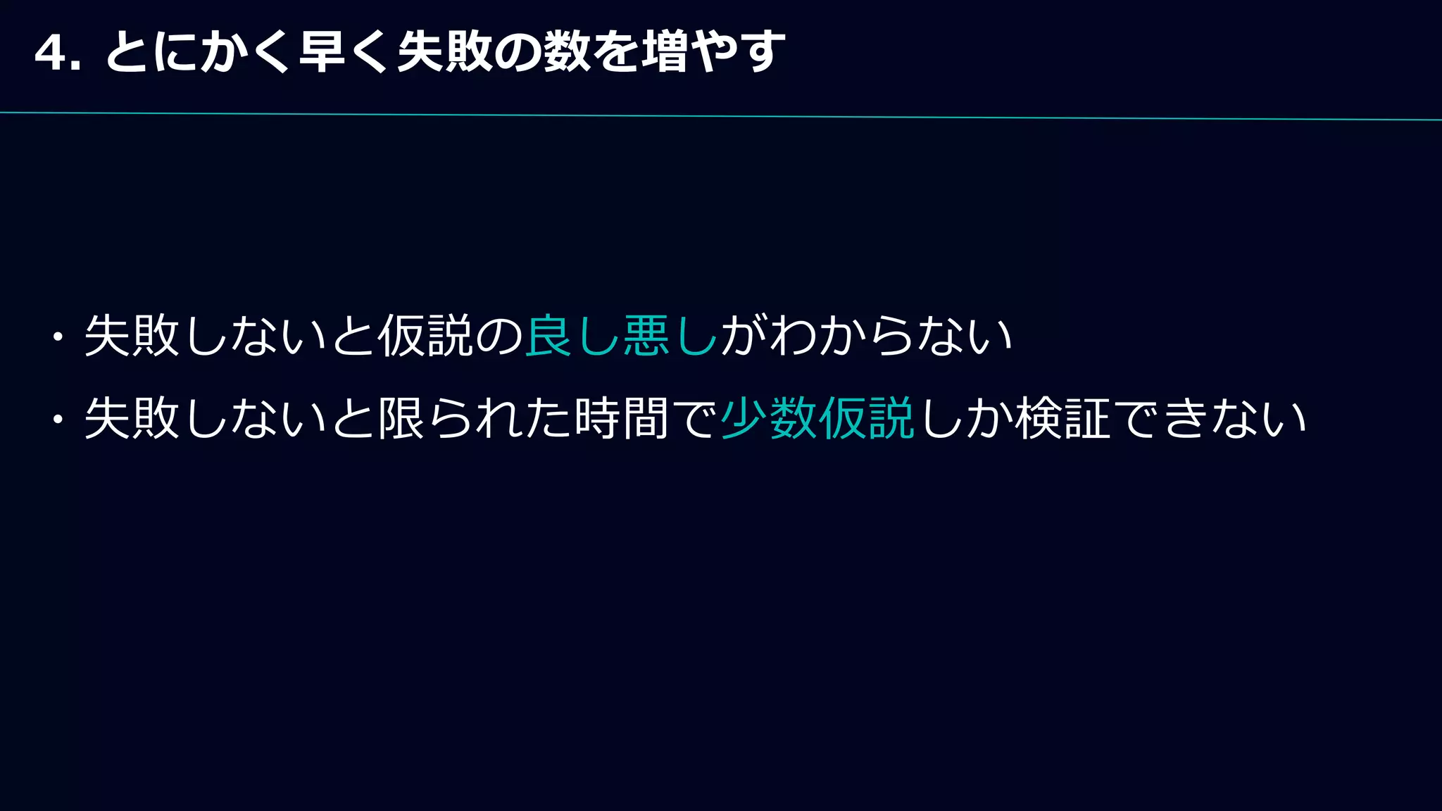 4. とにかく早く失敗の数を増やす
・失敗しないと仮説の良し悪しがわからない
・失敗しないと限られた時間で少数仮説しか検証できない
 