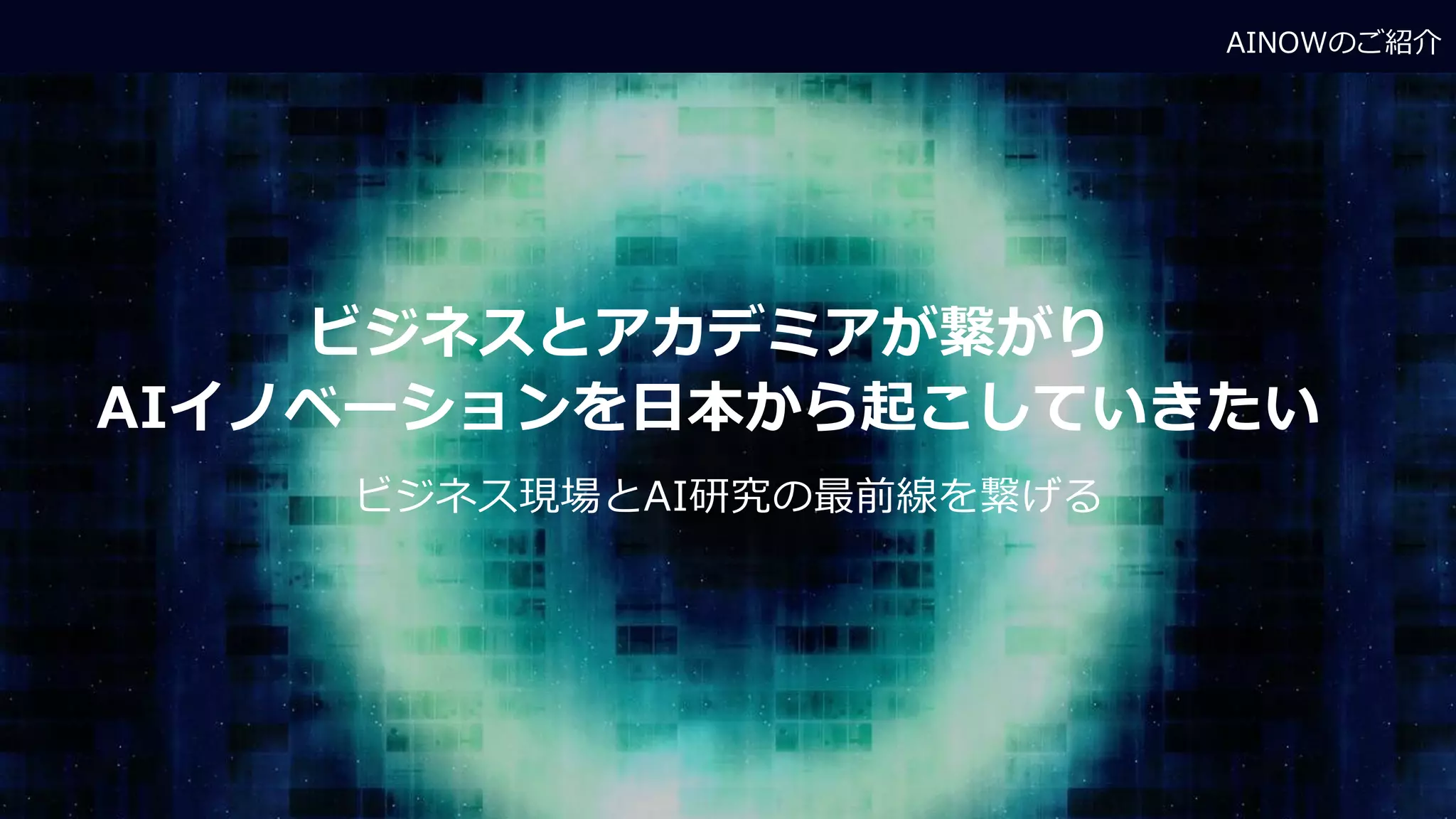 AINOWのご紹介
ビジネスとアカデミアが繋がり
AIイノベーションを日本から起こしていきたい
ビジネス現場とAI研究の最前線を繋げる
 