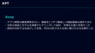 Keep
KPT
・アプリ開発は顧客開発を行い、価値を1つずつ確認して機能価値は提供できた
・分析も仮説とモデルを現場でヒアリングして設計、手順も王道に忠実だった
・前回の分析では丸投げして失敗、POも分析スキルを身に着けたのは正解だった
 