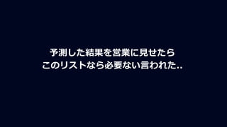 予測した結果を営業に見せたら
このリストなら必要ない言われた..
 