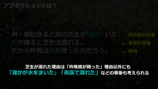 例：朝起きると庭の芝生が濡れていた。
雨が降ると芝生は濡れる。
だから昨晩は雨が降ったのだろう。
目の前の現象
普遍的事象
仮説
アブダクションとは？
芝生が濡れた理由は「昨晩雨が降った」理由以外にも
「誰かが水をまいた」「夜露で濡れた」などの事象も考えられる
 