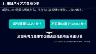 1. 確証バイアスを疑う事
解決したい問題の現象から、考えられる説明を推測して洗い出す。
違う種類はないか？ 不可能な事ではないか？
反証を考える事で仮説の想像性を膨らませる
【アブダクション―仮説と発見の論理】より抜粋
 