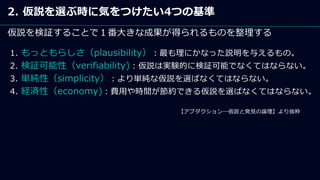 2. 仮説を選ぶ時に気をつけたい4つの基準
仮説を検証することで１番大きな成果が得られるものを整理する
【アブダクション―仮説と発見の論理】より抜粋
1. もっともらしさ（plausibility）：最も理にかなった説明を与えるもの。
2. 検証可能性（verifiability)：仮説は実験的に検証可能でなくてはならない。
3. 単純性（simplicity）：より単純な仮説を選ばなくてはならない。
4. 経済性（economy)：費用や時間が節約できる仮説を選ばなくてはならない。
 