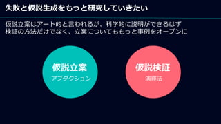 失敗と仮説生成をもっと研究していきたい
仮説立案はアート的と言われるが、科学的に説明ができるはず
検証の方法だけでなく、立案についてももっと事例をオープンに
仮説立案 仮説検証
アブダクション 演繹法
 
