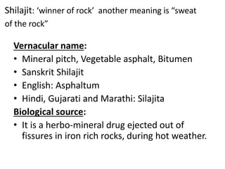 Shilajit: ‘winner of rock’ another meaning is “sweat
of the rock”
Vernacular name:
• Mineral pitch, Vegetable asphalt, Bitumen
• Sanskrit Shilajit
• English: Asphaltum
• Hindi, Gujarati and Marathi: Silajita
Biological source:
• It is a herbo-mineral drug ejected out of
fissures in iron rich rocks, during hot weather.
 