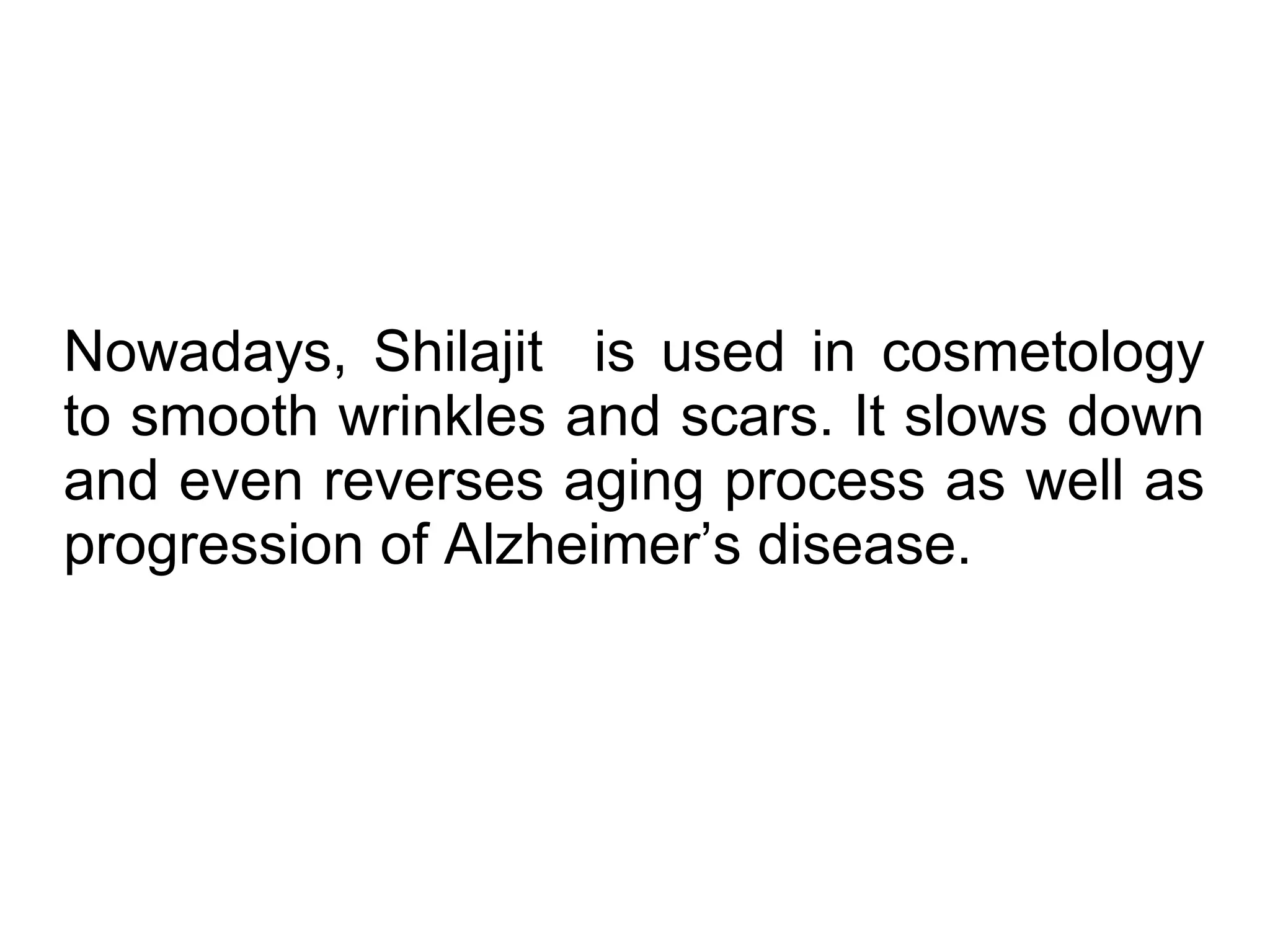 Nowadays, Shilajit is used in cosmetology
to smooth wrinkles and scars. It slows down
and even reverses aging process as well as
progression of Alzheimer’s disease.
 