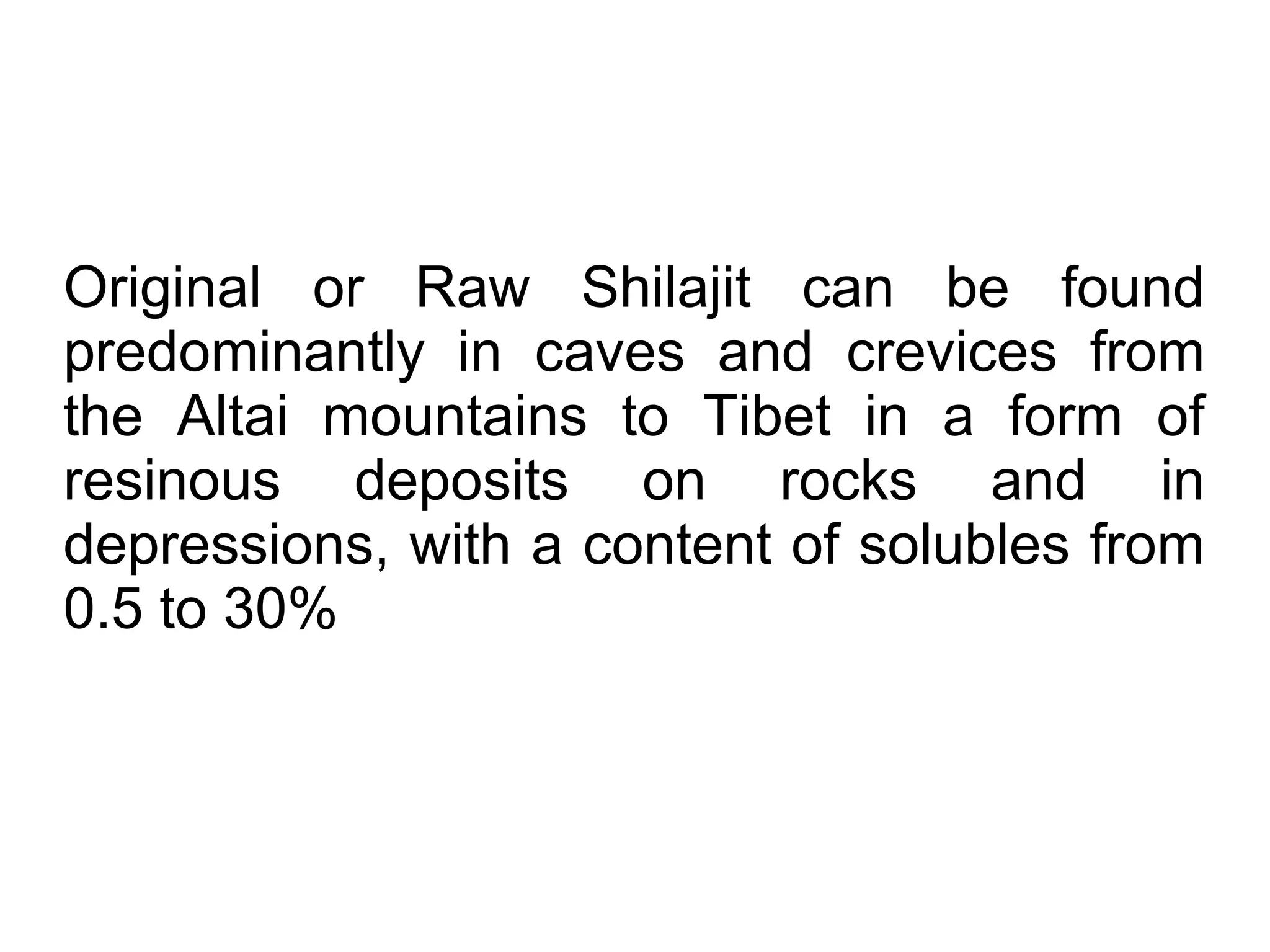 Original or Raw Shilajit can be found
predominantly in caves and crevices from
the Altai mountains to Tibet in a form of
resinous deposits on rocks and in
depressions, with a content of solubles from
0.5 to 30%
 