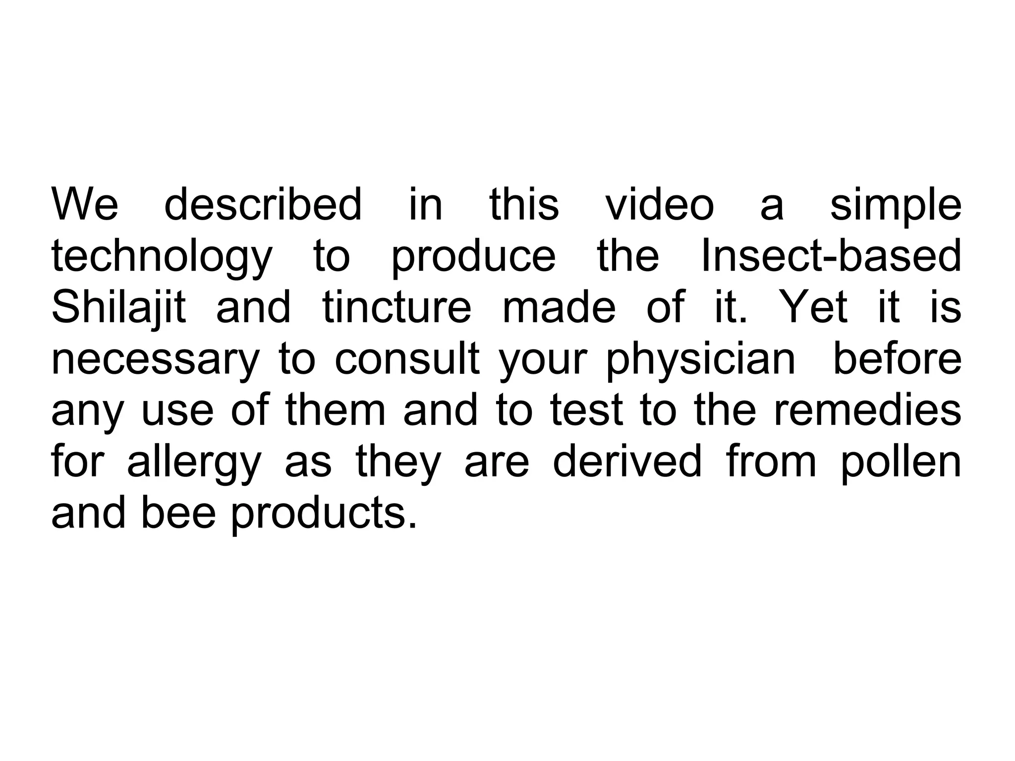 We described in this video a simple
technology to produce the Insect-based
Shilajit and tincture made of it. Yet it is
necessary to consult your physician before
any use of them and to test to the remedies
for allergy as they are derived from pollen
and bee products.
 