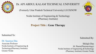 Dr. APJ ABDUL KALAM TECHNICAL UNIVERSITY
(Formerly Uttar Pradesh Technical University) LUCKNOW
Noida Institute of Engineering & Technology
(Pharmacy Institute)
Project Title : Gene Therapy
Submitted To:
Dr. Saumya Das
Associate Professor
Noida Institute of Engineering &
Technology(Pharmacy Institute)
Greater Noida
Submitted By:
Shilajit Das
M. Pharm(Pharmacology)
Noida Institute of Engineering &Technology
(Pharmacy Institute) Greater Noida
 