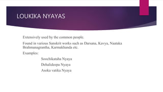 LOUKIKA NYAYAS
Extensively used by the common people.
Found in various Sanskrit works such as Darsana, Kavya, Naataka
Brahmanagrantha, Karmakhanda etc.
Examples:
Soochikataha Nyaya
Dehalideepa Nyaya
Asoka vatika Nyaya
 