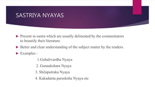 SASTRIYA NYAYAS
 Present in sastra which are usually delineated by the commentators
to beautify their literature.
 Better and clear understanding of the subject matter by the readers.
 Examples :
1.Gobalivardha Nyaya
2. Gunaakshara Nyaya
3. Shilaputraka Nyaya
4. Kakadanta pareeksha Nyaya etc
 