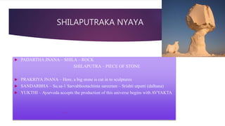 SHILAPUTRAKA NYAYA
 PADARTHA JNANA – SHILA – ROCK
SHILAPUTRA – PIECE OF STONE
 PRAKRIYA JNANA – Here, a big stone is cut in to sculptures
 SANDARBHA – Su.sa-1 Sarvabhootachinta sareeram – Srishti utpatti (dalhana)
 YUKTHI – Ayurveda accepts the production of this universe begins with AVYAKTA

 
