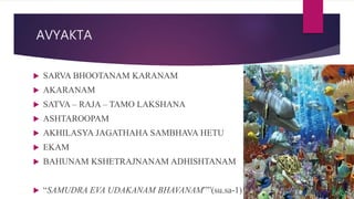 AVYAKTA
 SARVA BHOOTANAM KARANAM
 AKARANAM
 SATVA – RAJA – TAMO LAKSHANA
 ASHTAROOPAM
 AKHILASYA JAGATHAHA SAMBHAVA HETU
 EKAM
 BAHUNAM KSHETRAJNANAM ADHISHTANAM
 “SAMUDRA EVA UDAKANAM BHAVANAM””(su.sa-1)
 
