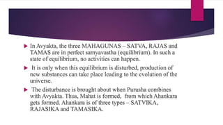  In Avyakta, the three MAHAGUNAS – SATVA, RAJAS and
TAMAS are in perfect samyavastha (equilibrium). In such a
state of equilibrium, no activities can happen.
 It is only when this equilibrium is disturbed, production of
new substances can take place leading to the evolution of the
universe.
 The disturbance is brought about when Purusha combines
with Avyakta. Thus, Mahat is formed, from which Ahankara
gets formed. Ahankara is of three types – SATVIKA,
RAJASIKA and TAMASIKA.
 