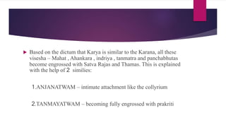  Based on the dictum that Karya is similar to the Karana, all these
visesha – Mahat , Ahankara , indriya , tanmatra and panchabhutas
become engrossed with Satva Rajas and Thamas. This is explained
with the help of 2 similies:
1.ANJANATWAM – intimate attachment like the collyrium
2.TANMAYATWAM – becoming fully engrossed with prakriti
 