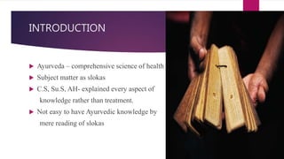 INTRODUCTION
 Ayurveda – comprehensive science of health
 Subject matter as slokas
 C.S, Su.S, AH- explained every aspect of
knowledge rather than treatment.
 Not easy to have Ayurvedic knowledge by
mere reading of slokas
 