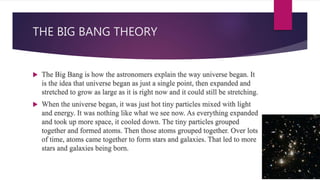THE BIG BANG THEORY
 The Big Bang is how the astronomers explain the way universe began. It
is the idea that universe began as just a single point, then expanded and
stretched to grow as large as it is right now and it could still be stretching.
 When the universe began, it was just hot tiny particles mixed with light
and energy. It was nothing like what we see now. As everything expanded
and took up more space, it cooled down. The tiny particles grouped
together and formed atoms. Then those atoms grouped together. Over lots
of time, atoms came together to form stars and galaxies. That led to more
stars and galaxies being born.
 