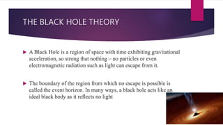 THE BLACK HOLE THEORY
 A Black Hole is a region of space with time exhibiting gravitational
acceleration, so strong that nothing – no particles or even
electromagnetic radiation such as light can escape from it.
 The boundary of the region from which no escape is possible is
called the event horizon. In many ways, a black hole acts like an
ideal black body as it reflects no light
 