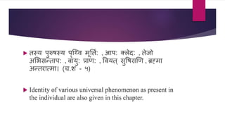  तस्य पुरुषस्य पॄश्वि मूनतण: , आप: तलेद: , तेजो
असभिन्ताप: , िायु: प्राण: , वियत ् िुवषराखण , ब्रह्मा
अन्तरात्मा। (ि.श - ५)
 Identity of various universal phenomenon as present in
the individual are also given in this chapter.
 