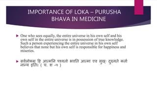 IMPORTANCE OF LOKA – PURUSHA
BHAVA IN MEDICINE
 One who sees equally, the entire universe in his own self and his
own self in the entire universe is in possession of true knowledge.
Such a person experiencing the entire universe in his own self
believes that none but his own self is responsible for happiness and
miseries.
 ििणलोर्कम् दह आत्मनि पचयतो भिनत आत्मा एि िुि््ः दुख्यते र्कताण
िान्य इनत। ( ि. श -५ )
 