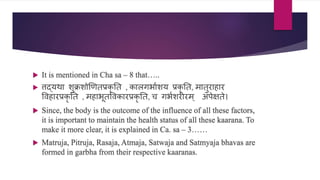  It is mentioned in Cha sa – 8 that…..
 िद्यथा शुक्रशोखणतप्रर्क
ॄ नत , र्कालगभाणशय प्रर्क
ॄ नत, मातुराहार
विहारप्रर्क
ॄ नत , महाभूतविर्कारप्रर्क
ॄ नत, ि गभणशरीरम् अपेिते।
 Since, the body is the outcome of the influence of all these factors,
it is important to maintain the health status of all these kaarana. To
make it more clear, it is explained in Ca. sa – 3……
 Matruja, Pitruja, Rasaja, Atmaja, Satwaja and Satmyaja bhavas are
formed in garbha from their respective kaaranas.
 