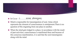  In Ca.sa – 3………ित्िम् औपपादुर्कम्।
 Mind is responsible for transmigration of soul. Atma which
represents the element of consciousness is omnipresent.There is no
question of His migrating from one place to another.
 When the mind gets lodged in a place, in accordance with the result
of past activities, consciousness is manifested there and because of
this conscious manifestation, it is said that the soul transmigrates
along with the mind.
 