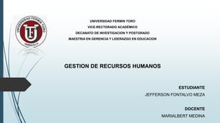 UNIVERSIDAD FERMIN TORO
VICE-RECTORADO ACADÉMICO
DECANATO DE INVESTIGACION Y POSTGRADO
MAESTRIA EN GERENCIA Y LIDERAZGO EN EDUCACION
GESTION DE RECURSOS HUMANOS
ESTUDIANTE
JEFFERSON FONTALVO MEZA
DOCENTE
MARIALBERT MEDINA
 