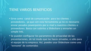 TIENE VARIOS BENEFICIOS
• Sirve como canal de comunicación para los clientes /
proveedores, ya que con esta herramienta ya no es necesario
enviar pesados powerpoints por e-mail a nuestros clientes o
proveedores. Basta con subirlos a Slideshare y enviarles un
simple link.
• Se pueden configurar los parametros de privacidad de las
presentaciones, de tal modo que las haces privadas, o sólo para
el equipo de tu empresa. Así, puedes usar Slideshare como una
“extranet” de contenidos
 
