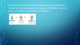 Recientemente Slideshare ha incorporado la posibilidad de
integrar en una presentación ya subida a SlideShare, clips de
vídeo previamente publicados en YouTube.
 