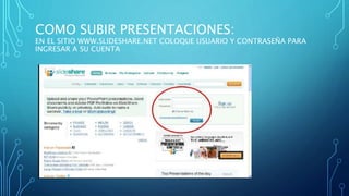 COMO SUBIR PRESENTACIONES:
EN EL SITIO WWW.SLIDESHARE.NET COLOQUE USUARIO Y CONTRASEÑA PARA
INGRESAR A SU CUENTA
 