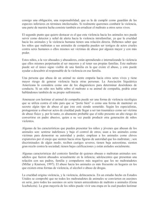 consigo una obligación, una responsabilidad, que es la de cumplir como guardián de las
especies inferiores en términos intelectuales. Si realmente queremos combatir la violencia,
una parte de nuestra lucha consiste también en erradicar el maltrato a otros seres vivos.
El segundo punto que quiero destacar es el que esta violencia hacia los animales nos puede
servir como detector y señal de alerta hacia la violencia intrafamiliar, ya que la crueldad
hacia los animales y la violencia humana tienen una relación directa. Debemos saber que
los niños que maltratan a sus animales de compañía pueden ser testigos de actos crueles
contra seres humanos o ellos mismos ser víctimas de abuso por alguien mayor y con más
poder.
Estos niños, a la vez abusados y abusadores, están aprendiendo e internalizando la violencia
que ellos mismos perpetuarán al ser mayores y al tener sus propias familias. Este maltrato
puede ser el único signo visible de una familia en la que existe el abuso, y esto puede
ayudar a descubrir al responsable de la violencia en esa familia.
Una persona que abusa de un animal no siente empatía hacia otros seres vivos y tiene
mayor riesgo de generar violencia hacia otras personas. La Asociación Siquiátrica
Americana lo considera como uno de los diagnósticos para determinar desórdenes de
conducta. Si un niño nos habla sobre el maltrato a su animal de compañía, podría estar
hablándonos también de su propio sufrimiento.
Amenazar con lastimar al animal de compañía puede ser una forma de violencia sicológica
que se utiliza contra el niño para que se “porte bien” o como una forma de mantener en
secreto algún tipo de abuso al que éste está siendo sometido. Según los especialistas,
protagonizar u observar actos de crueldad pude llegar a ser tan traumático como ser víctima
de abuso físico y, por lo tanto, es altamente probable que el niño presente un alto riesgo de
convertirse en padre abusivo, quien a su vez puede producir otra generación de niños
violentos.
Algunas de las características que pueden presentar los niños y jóvenes que abusan de los
animales son: sentirse indefensos y bajo el control de otros; usan a los animales como
víctimas para demostrar su autoridad y poder; emplean a los animales como chivos
expiatorios por el enojo que sienten hacia otras figuras de autoridad que los maltratan; ; son
discriminados de algún modo; reciben castigos severos; tienen baja autoestima; sienten
gran recelo contra la sociedad; tienen bajas calificaciones y están aislados socialmente.
Algunas características del contexto familiar de quienes abusan o maltratan animales son:
adultos que fueron abusados sexualmente en la infancia; adolescentes que presentan una
relación con sus padres, familia y compañeros más negativa que los no maltratadotes
(Millar y Knutson, 1997). El abuso hacia los animales es más frecuente en hogares en los
que existen otras formas de violencia, el alcohol o abuso de drogas.
La crueldad origina violencia, y la violencia, delincuencia. En un estudio hecho en Estados
Unidos se comprobó que no todos los maltratadotes de animales se convierten en asesinos
en serie, pero todos los asesinos en serie tienen antecedentes de maltrato a animales (Gena
Icazbalceta). La gran mayoría de los niños puede vivir una etapa en la cual pueden lastimar
 