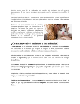insectos como parte de la exploración del mundo; sin embargo, con el correcto
asesoramiento de sus padres, consiguen comprender que los animales son sensibles al
dolor.
La educación que se les da a los niños les ayuda a establecer sus valores y patrones de
comportamiento. Ellos adquieren sus principios morales y éticos imitando a los modelos
que tienen a su alrededor.
Tomando en consideración todo lo anterior,
solamente podemos llegar a la conclusión de la
imperiosa necesidad que existe del esfuerzo
integrado de padres, profesores, trabajadores
sociales, veterinarios, pediatras, asociaciones de
protección animal y sicólogos para prevenir el
maltrato a los animales y su posterior
transformación en violencia social.
¿Cómo prevenir el maltrato a los animales?
Auto cuidado. Si los pequeños reconocen la sensibilidad de cada parte de su cuerpo y
son conscientes de las acciones que las pone en riesgo o les duele, seguramente también
considerarán que los animales sufrirán si se les expone a esas situaciones.
En este proceso de descubrimiento, lo ideal es que los padres les enseñen a los chicos a
respetar su organismo y que les aclaren que los seres vivos son similares en ese tipo
de maltratos.
2.- Empatía. Aunque los animales no puedan hablar, es importante enseñar a los hijos a
interpretar su lenguaje corporal para que puedan comprender qué cosas les gusta o no a
sus mascotas.
Al ponerles a tención, asumirán el rol de compañeros, tal y como si fuera un hermano, o un
amigo, lo cual le brindará protección.
3.- Inculcar responsabilidad. Llevar una mascota a casa no es un asunto que se tome a la
ligera, ya que hay que brindarles atención, compañía, así como atender sus necesidades
físicas.
 