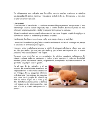 Es indispensable que entiendan esto los niños, pues en muchas ocasiones, se adquiere
una mascota sólo por un capricho, y se dejan a un lado todos los deberes que se necesitan
al tener un ser vivo en casa.
CONCLUSION
El maltrato hacia los animales es comúnmente cometido por personas inseguras con el auto
estima bajo. Estas se sienten sin poder y bajo el control de otros. El motivo podría ser para
intimidar, amenazar, asustar, ofender o rechazar las reglas de la sociedad.
Abuso intencional o tortura es el más común de los casos, después vendría la negligencia
extrema que incluye la hambruna y la falta de cuidados.
La violencia familiar es un problema real y severo que existe en la sociedad.
La crueldad intencional (a propósito) contra los animales es motivo de preocupación porque
es una señal de problemas psicológicos.
Los seres vivos en el planeta tenemos la misión de compartir el planeta y hacer que todo
sea bien para todos, que sea justo para todos y que tal vez no tengamos todo la misma
jerarquía, pero todos debemos vivir en paz.
Es como en un reino, hay un rey, un príncipe, los súbitos, panaderos, trabajadores, del
establo, etcétera; todos se mantienen el orden, el rey mantiene el orden en la ciudad,
mientras que no discriminan a nadie, los panaderos, trabajadores, etcétera viven felices sin
que nadie los juzgue, o casos iguales.
En el caso de los animales y el ser
humano, los seres humanos son el rey, los
«depredadores» o más evolucionados son
los príncipes, los de categorías inferiores
en la jerarquía vienen siendo las mascotas,
pero como en el ejemplo del reino el rey
debe de marcar la paz en el reino, y no
debe de haber discriminación y se debe de
vivir en paz con los mismos derechos para
todo el reino y en este caso para todo el
planeta.
 