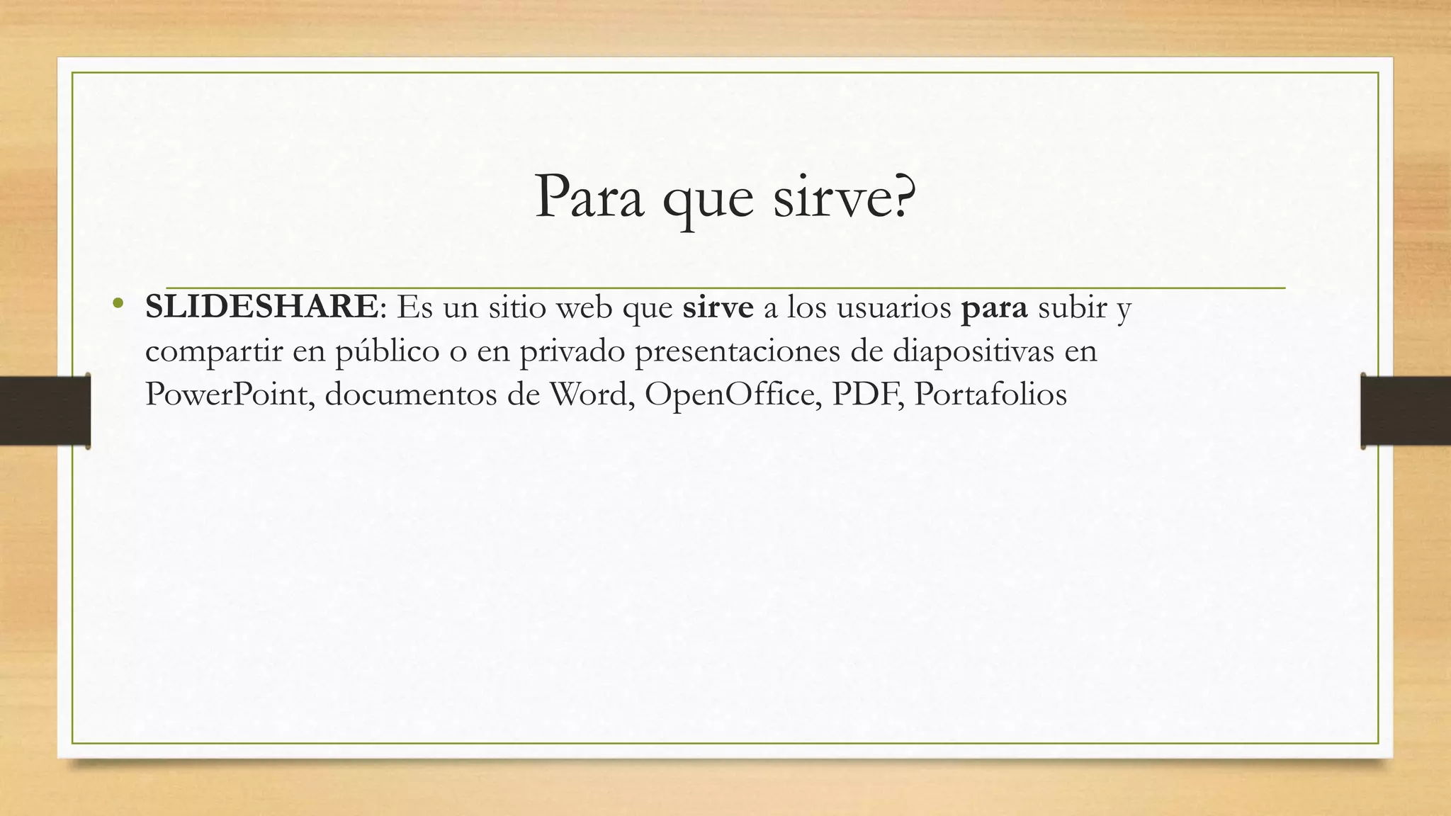 Para que sirve?
• SLIDESHARE: Es un sitio web que sirve a los usuarios para subir y
compartir en público o en privado presentaciones de diapositivas en
PowerPoint, documentos de Word, OpenOffice, PDF, Portafolios
 