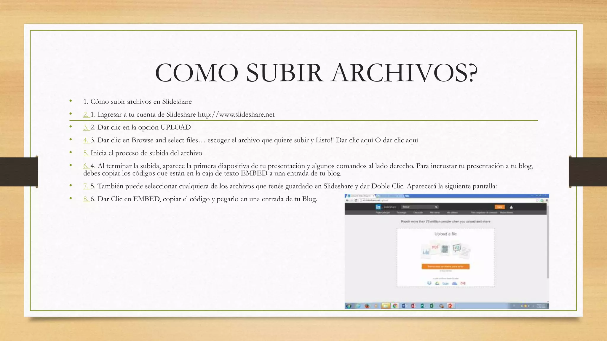 COMO SUBIR ARCHIVOS?
• 1. Cómo subir archivos en Slideshare
• 2. 1. Ingresar a tu cuenta de Slideshare http://www.slideshare.net
• 3. 2. Dar clic en la opción UPLOAD
• 4. 3. Dar clic en Browse and select files… escoger el archivo que quiere subir y Listo!! Dar clic aquí O dar clic aquí
• 5. Inicia el proceso de subida del archivo
• 6. 4. Al terminar la subida, aparece la primera diapositiva de tu presentación y algunos comandos al lado derecho. Para incrustar tu presentación a tu blog,
debes copiar los códigos que están en la caja de texto EMBED a una entrada de tu blog.
• 7. 5. También puede seleccionar cualquiera de los archivos que tenés guardado en Slideshare y dar Doble Clic. Aparecerá la siguiente pantalla:
• 8. 6. Dar Clic en EMBED, copiar el código y pegarlo en una entrada de tu Blog.
 