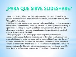 Es un sitio web que sirve a los usuarios para subir y compartir en público o en
privado presentaciones de diapositivas en PowerPoint, documentos de Word, Open
Office, PDF, Portafolios.
SlideShare también proporciona a los usuarios la capacidad para evaluar, comentar, y
compartir el contenido subido. es uno de los sitios del mundo para la enseñanza y el
aprendizaje en línea y es muy útil para hacer trabajos escolares. El servicio de
alojamiento es gratuito y los usuarios pueden acceder registrándose o usando el
registro de su cuenta de Facebook.
A nivel pedagógico se usa como apoyo educativo para elevar el nivel de
conocimientos ya que el alumno interactúa con su docente y cuenta con diverso
material didáctico en texto, imágenes, audio o una combinación de éstas formas. A
través de este medio de comunicación resulta mas sencillo contar con contenidos
educativos actualizados permitiendo que el educando asimile mejor las formas del
conocimiento por las diferentes alternativas que posee para explicar un tema. De
igual forma se ha fomentado la educación a distancia con las aulas virtuales.
 