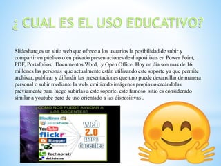 Slideshare es un sitio web que ofrece a los usuarios la posibilidad de subir y
compartir en público o en privado presentaciones de diapositivas en Power Point,
PDF, Portafolios, Documentos Word, y Open Office. Hoy en día son mas de 16
millones las personas que actualmente están utilizando este soporte ya que permite
archivar, publicar y difundir las presentaciones que uno puede desarrollar de manera
personal o subir mediante la web, emitiendo imágenes propias o creándolas
previamente para luego subirlas a este soporte, este famoso sitio es considerado
similar a youtube pero de uso orientado a las dispositivas .
 