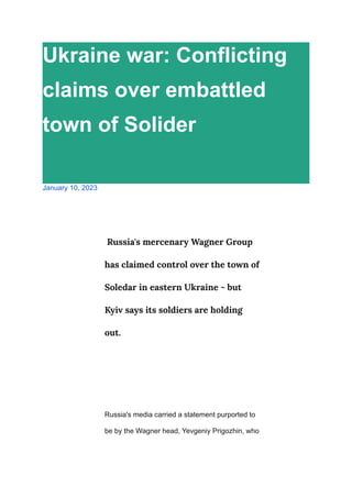 Ukraine war: Conflicting
claims over embattled
town of Solider
January 10, 2023
Russia's mercenary Wagner Group
has claimed control over the town of
Soledar in eastern Ukraine - but
Kyiv says its soldiers are holding
out.
Russia's media carried a statement purported to
be by the Wagner head, Yevgeniy Prigozhin, who
 