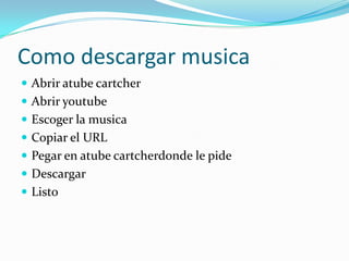 Como descargar musica
Abrir atube cartcher
Abrir youtube
Escoger la musica
Copiar el URL
Pegar en atube cartcherdonde le pide
Descargar
Listo