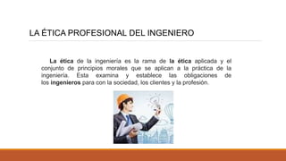 LA ÉTICA PROFESIONAL DEL INGENIERO
La ética de la ingeniería es la rama de la ética aplicada y el
conjunto de principios morales que se aplican a la práctica de la
ingeniería. Esta examina y establece las obligaciones de
los ingenieros para con la sociedad, los clientes y la profesión.
 