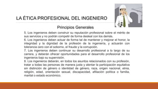LA ÉTICA PROFESIONAL DEL INGENIERO
5. Los ingenieros deben construir su reputación profesional sobre el mérito de
sus servicios y no podrán competir de forma desleal con los demás.
6. Los ingenieros deben actuar de forma tal de mantener y mejorar el honor, la
integridad y la dignidad de la profesión de la ingeniería, y actuarán con
tolerancia cero con el soborno, el fraude y la corrupción.
7. Los ingenieros deben continuar su desarrollo profesional a lo largo de su
carrera, y deberán ofrecer oportunidades para el desarrollo profesional de los
ingenieros bajo su supervisión.
8. Los ingenieros deberán, en todos los asuntos relacionados con su profesión,
tratar a todas las personas de manera justa y alentar la participación equitativa
sin distinción de género o identidad de género, raza, origen nacional, etnia,
religión, edad, orientación sexual, discapacidad, afiliación política o familia,
marital o estado económico.
Principios Generales
 