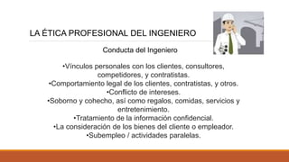 LA ÉTICA PROFESIONAL DEL INGENIERO
Conducta del Ingeniero
•Vínculos personales con los clientes, consultores,
competidores, y contratistas.
•Comportamiento legal de los clientes, contratistas, y otros.
•Conflicto de intereses.
•Soborno y cohecho, así como regalos, comidas, servicios y
entretenimiento.
•Tratamiento de la información confidencial.
•La consideración de los bienes del cliente o empleador.
•Subempleo / actividades paralelas.
 