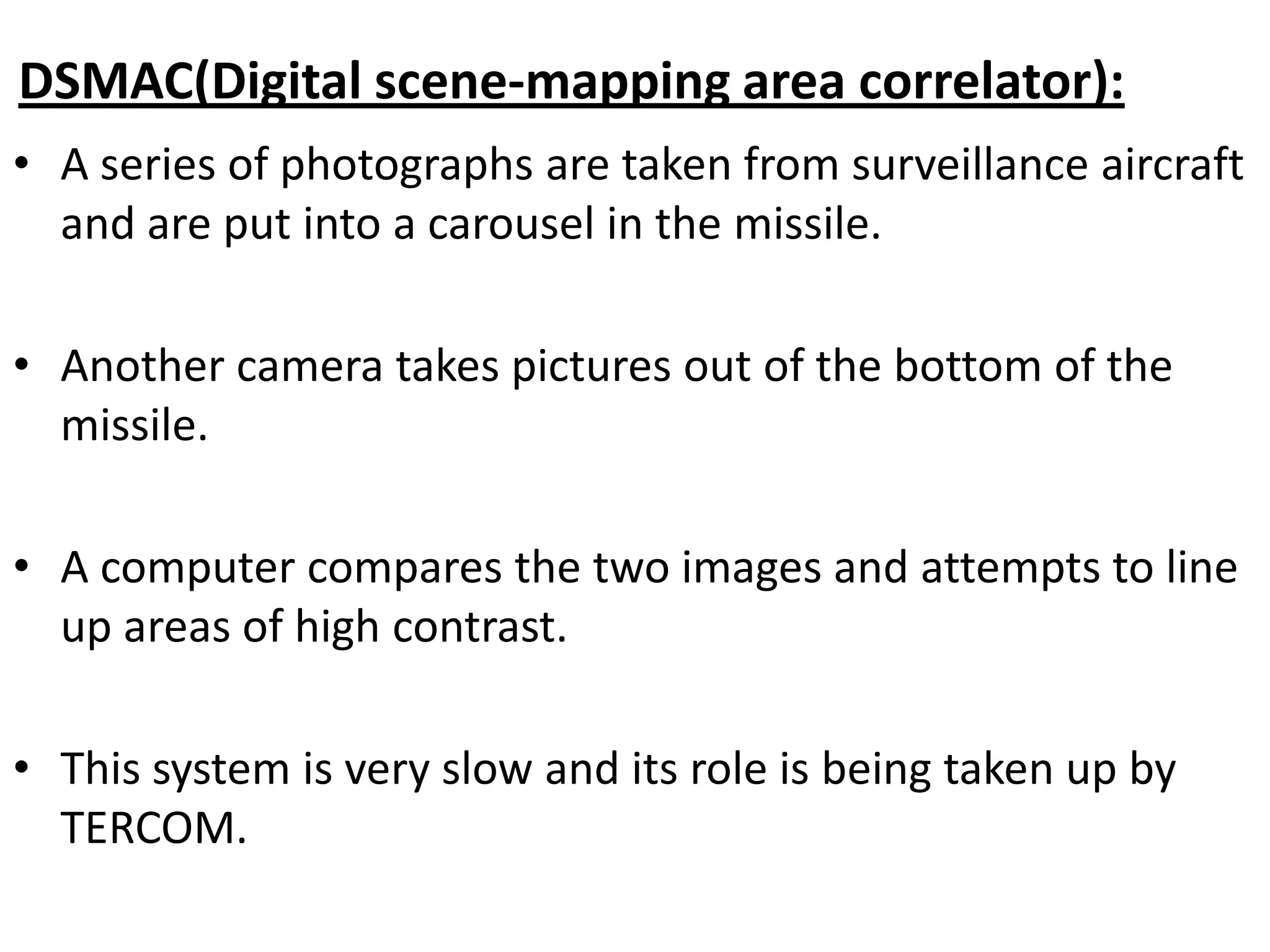 DSMAC(Digital scene-mapping area correlator):
• A series of photographs are taken from surveillance aircraft
and are put into a carousel in the missile.
• Another camera takes pictures out of the bottom of the
missile.
• A computer compares the two images and attempts to line
up areas of high contrast.
• This system is very slow and its role is being taken up by
TERCOM.
 