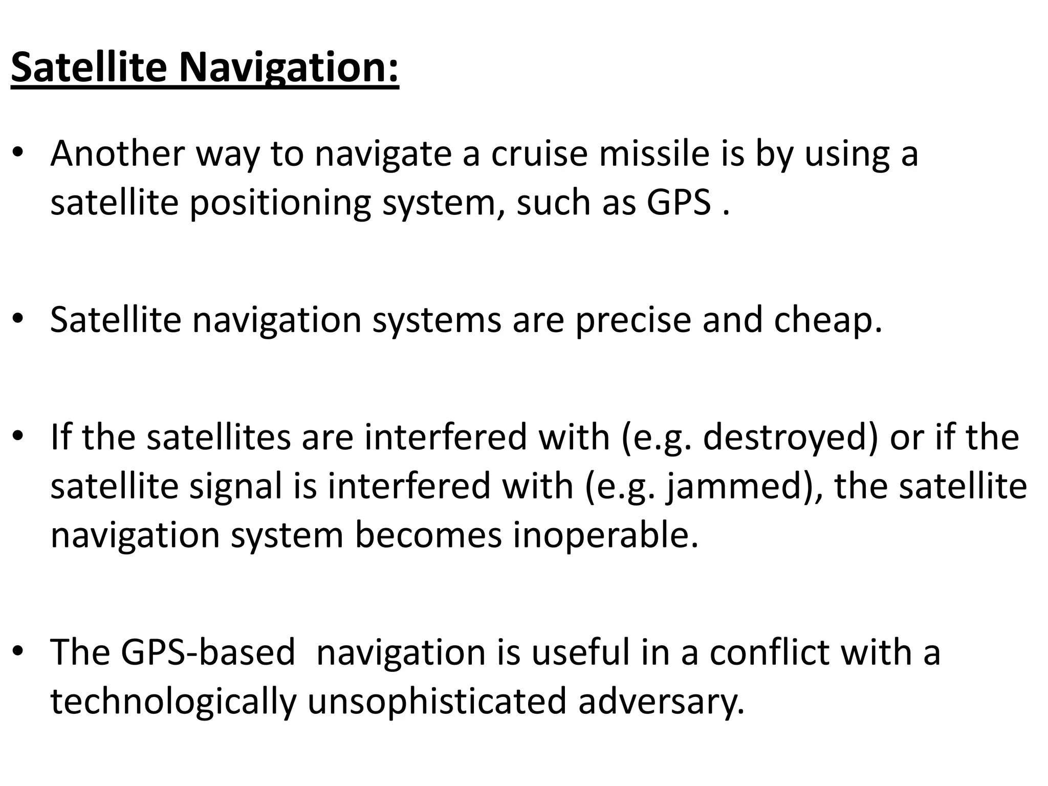 Satellite Navigation:
• Another way to navigate a cruise missile is by using a
satellite positioning system, such as GPS .
• Satellite navigation systems are precise and cheap.
• If the satellites are interfered with (e.g. destroyed) or if the
satellite signal is interfered with (e.g. jammed), the satellite
navigation system becomes inoperable.
• The GPS-based navigation is useful in a conflict with a
technologically unsophisticated adversary.
 
