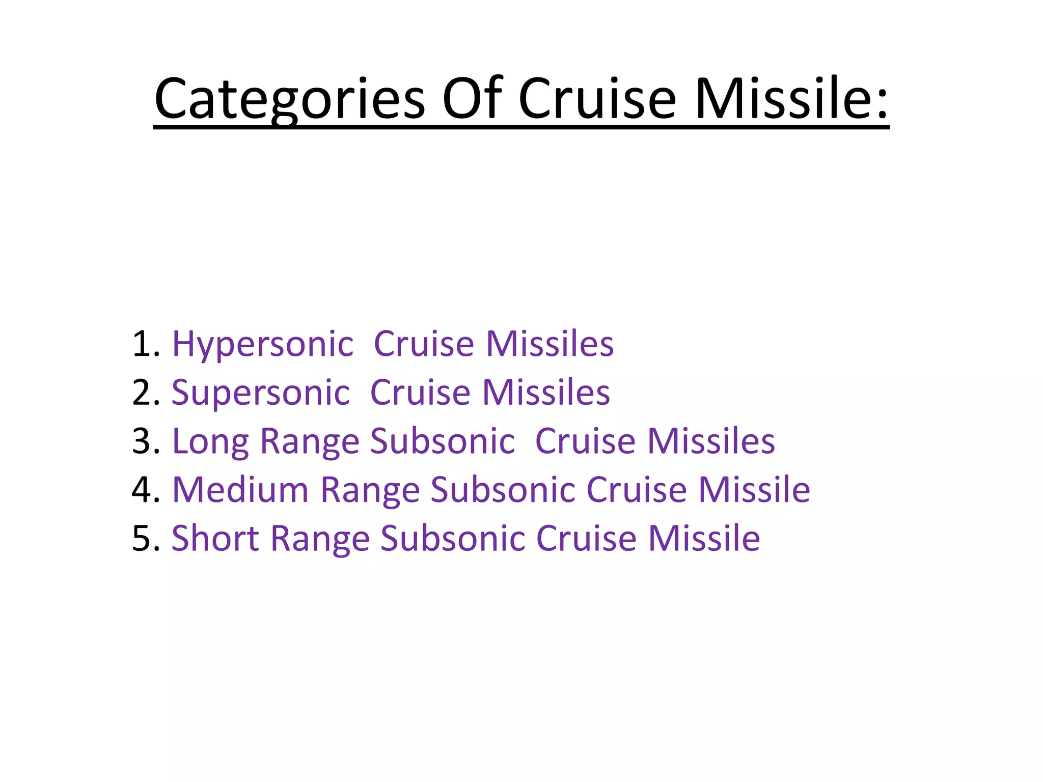 Categories Of Cruise Missile:
1. Hypersonic Cruise Missiles
2. Supersonic Cruise Missiles
3. Long Range Subsonic Cruise Missiles
4. Medium Range Subsonic Cruise Missile
5. Short Range Subsonic Cruise Missile
 